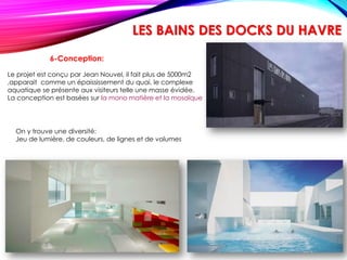 6-Conception:
Le projet est conçu par Jean Nouvel, il fait plus de 5000m2
,apparait comme un épaississement du quai, le complexe
aquatique se présente aux visiteurs telle une masse évidée.
La conception est basées sur la mono matière et la mosaïque
On y trouve une diversité:
Jeu de lumière, de couleurs, de lignes et de volumes
LES BAINS DES DOCKS DU HAVRE
 