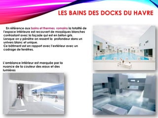En référence aux bains et thermes romains la totalité de
l’espace intérieure est recouvert de mosaïques blanches
contrastant avec la façade qui est en béton gris.
Lorsque on y pénètre on ressent la profondeur dans un
univers blanc et unique.
Ce bâtiment est en rapport avec l’extérieur avec un
cadrage de fenêtres.
L’ambiance intérieur est marquée par la
nuance de la couleur des eaux et des
lumières
LES BAINS DES DOCKS DU HAVRE
 
