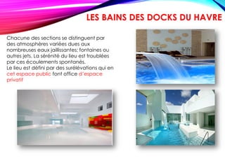 Chacune des sections se distinguent par
des atmosphères variées dues aux
nombreuses eaux jaillissantes: fontaines ou
autres jets. La sérénité du lieu est troublées
par ces écoulements spontanés.
Le lieu est défini par des surélévations qui en
cet espace public font office d’espace
privatif
LES BAINS DES DOCKS DU HAVRE
 