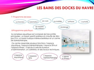 8-Programme spécifique:
Ce centre rassemble plusieurs fonctions: l’espace
aquatique, l’espace balnéothérapie, l’espace SPA et
l’espace fitness. S’ajoute à cela les bureaux
d’administration, un cafétéria, et des locaux techniques.
L’espace
SPA
L’espace
balnéothérapie
le complexe aquatique est composé de trois entités
principales : un bassin sportif extérieur et chauffé de 50m
par 21m, un bassin ludique intérieur/extérieur et un centre
de balnéothérapie.
L’espace
aquatique
L’espac
e fitness
LES BAINS DES DOCKS DU HAVRE
7- Programme de base:
La fonction L’orientation
Les vues Le mobilier
Le nombre
de visiteurs
L’éclairage
L’activitésurfaces
 