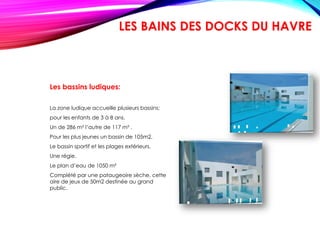 Les bassins ludiques:
La zone ludique accueille plusieurs bassins:
pour les enfants de 3 à 8 ans.
Un de 286 m² l’autre de 117 m² .
Pour les plus jeunes un bassin de 105m2.
Le bassin sportif et les plages extérieurs.
Une régie.
Le plan d’eau de 1050 m²
Complété par une pataugeoire sèche, cette
aire de jeux de 50m2 destinée au grand
public.
LES BAINS DES DOCKS DU HAVRE
 