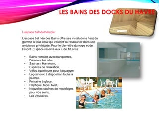 L’espace balnéothérapie:
L’espace bal néo des Bains offre ses installations haut de
gamme à tous ceux qui veulent se ressourcer dans une
ambiance privilégiée. Pour le bien-être du corps et de
l’esprit. (Espace réservé aux + de 18 ans)
• Bains romains avec banquettes,
• Parcours bal néo,
• Saunas / Hammam,
• Espaces de relaxation,
• Vélos aquatiques pour l’aquagym,
• Lagon tonic à disposition toute la
journée,
• Fontaine à glace,
• Elliptique, tapis, twist,...
• Nouvelles cabines de modelages
pour vos soins,
• Les vestiaires.
LES BAINS DES DOCKS DU HAVRE
 