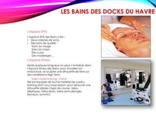 L’espace SPA:
L’espace SPA des Bains c'est :
• Deux cabines de soins,
• Des soins de qualité :
Soins du visage
Soins du corps
Des cures
Des modelages ...
L’espace fitness:
Après quelques longueurs on peut s’entraîner dans
l’espace fitness des Bains, pour travailler son
endurance, se sculpter une silhouette de rêve sur
des installations High Tech.
Salle cardio-training: 110m2
Elle est équipée de tout le matériel de cardio-
training dont vous avez besoin, pour retrouver une
silhouette idéale.( tapis de course, Vélos
elliptiques, Vélos droits, Vélos semi-allongés,
Rameurs, Summit.)
LES BAINS DES DOCKS DU HAVRE
 