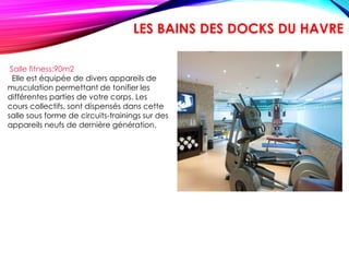 Salle fitness:90m2
Elle est équipée de divers appareils de
musculation permettant de tonifier les
différentes parties de votre corps. Les
cours collectifs, sont dispensés dans cette
salle sous forme de circuits-trainings sur des
appareils neufs de dernière génération.
LES BAINS DES DOCKS DU HAVRE
 