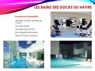 Les espaces cardiopathie:
Une salle cardiaux trainings de
110m2,
Une salle souple,
Une salle fitness 90 m2,
Une vingtaine de rameurs,
Place à l’action machine.
LES BAINS DES DOCKS DU HAVRE
 