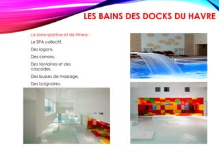 La zone sportive et de fitness:
Le SPA collectif,
Des lagons,
Des canons,
Des fontaines et des
cascades,
Des busses de massage,
Des baignoires.
LES BAINS DES DOCKS DU HAVRE
 