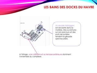 Un double toboggan
est encastré dans la
matière. Des ouvertures
sur son parcours et des
puits de lumière
rendent la glissade
spectaculaire.
A l’étage, une cafétéria et sa terrasse extérieure dominent
l’ensemble du complexe.
LES BAINS DES DOCKS DU HAVRE
 