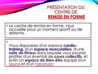 PRÉSENTATION DU
CENTRE DE
REMISE EN FORME
• Le centre de remise en forme, vous
accueille pour un moment sportif ou de
détente.
•
Vous disposerez d'un espace cardio-
training, d'un espace musculation, d'une
salle de fitness dans laquelle vous pourrez
profiter d'un éventail de cours collectifs, et
enfin un espace de Bien-être équipé d'un
sauna et d'un hammam
 