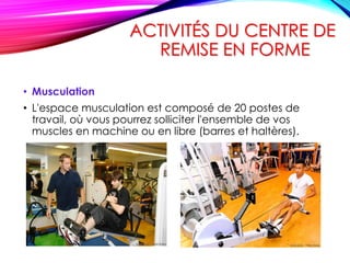 ACTIVITÉS DU CENTRE DE
REMISE EN FORME
• Musculation
• L'espace musculation est composé de 20 postes de
travail, où vous pourrez solliciter l'ensemble de vos
muscles en machine ou en libre (barres et haltères).
 
