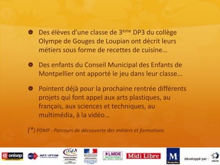  Des élèves d’une classe de 3ème DP3 du collège
Olympe de Gouges de Loupian ont décrit leurs
métiers sous forme de recettes de cuisine…
 Des enfants du Conseil Municipal des Enfants de
Montpellier ont apporté le jeu dans leur classe…
 Pointent déjà pour la prochaine rentrée différents
projets qui font appel aux arts plastiques, au
français, aux sciences et techniques, au
multimédia, à la vidéo…
(*) PDMF : Parcours de découverte des métiers et formations
 