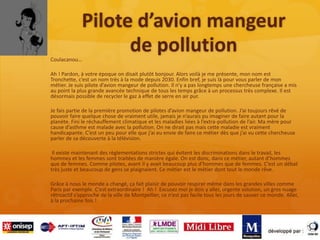 Pilote d’avion mangeur
de pollutionCoulacanou…
Ah ! Pardon, à votre époque on disait plutôt bonjour. Alors voilà je me présente, mon nom est
Tronchette, c’est un nom très à la mode depuis 2030. Enfin bref, je suis là pour vous parler de mon
métier. Je suis pilote d’avion mangeur de pollution. Il n’y a pas longtemps une chercheuse française a mis
au point la plus grande avancée technique de tous les temps grâce à un processus très complexe. Il est
désormais possible de recycler le gaz à effet de serre en air pur.
Je fais partie de la première promotion de pilotes d’avion mangeur de pollution. J’ai toujours rêvé de
pouvoir faire quelque chose de vraiment utile, jamais je n’aurais pu imaginer de faire autant pour la
planète. Fini le réchauffement climatique et les maladies liées à l’extra-pollution de l’air. Ma mère pour
cause d’asthme est malade avec la pollution. On ne dirait pas mais cette maladie est vraiment
handicapante. C’est un peu pour elle que j’ai eu envie de faire ce métier dès que j’ai vu cette chercheuse
parler de sa découverte à la télévision.
Il existe maintenant des règlementations strictes qui évitent les discriminations dans le travail, les
hommes et les femmes sont traitées de manière égale. On est donc, dans ce métier, autant d’hommes
que de femmes. Comme pilotes, avant il y avait beaucoup plus d’hommes que de femmes. C’est un débat
très juste et beaucoup de gens se plaignaient. Ce métier est le métier dont tout le monde rêve.
Grâce à nous le monde a changé, ça fait plaisir de pouvoir respirer même dans les grandes villes comme
Paris par exemple. C’est extraordinaire ! Ah ! Excusez moi je dois y aller, urgente solution, un gros nuage
rétroactif s’approche de la ville de Montpellier, ce n’est pas facile tous les jours de sauver ce monde. Aller,
à la prochaine fois !
 