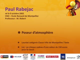 Paul Rabejac
né le 9 octobre 2002
CM2 – École Ronsard de Montpellier
Professeur : M. Robert
 Poseur d’atmosphère
 Lauréat catégorie Classe Ville de Montpellier/ Texte
 Lot : un chèque cadeau d’une valeur de 150 euros
pour la classe
 