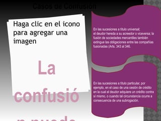 Casos de Confusión

Haga clic en el icono
                        En las sucesiones a título universal;
para agregar una        el deudor hereda a su acreedor o viceversa; la
                        fusión de sociedades mercantiles también
imagen                  extingue las obligaciones entre las compañías
                        fusionadas (Arts. 343 al 346.




   La
                        En las sucesiones a título particular, por



confusió
                        ejemplo, en el caso de una cesión de crédito
                        en la cual el deudor adquiere un crédito contra
                        sí mismo, o cuando tal circunstancia ocurre a
                        consecuencia de una subrogación.
 