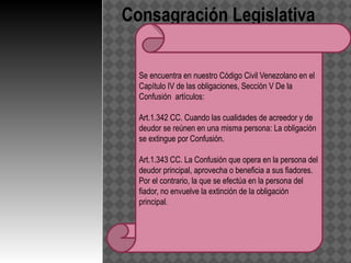 Consagración Legislativa

  Se encuentra en nuestro Código Civil Venezolano en el
  Capítulo IV de las obligaciones, Sección V De la
  Confusión artículos:

  Art.1.342 CC. Cuando las cualidades de acreedor y de
  deudor se reúnen en una misma persona: La obligación
  se extingue por Confusión.

  Art.1.343 CC. La Confusión que opera en la persona del
  deudor principal, aprovecha o beneficia a sus fiadores.
  Por el contrario, la que se efectúa en la persona del
  fiador, no envuelve la extinción de la obligación
  principal.
 