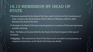 18.13 REMISSION BY HEAD OF
STATE
Remission granted by the Head of the State under Article 161 of the Constitution of
India, acting on the aid and advice of the Cabinet of Ministers, shall be called
Remission by Head of the State.
 Remission by Head of the State may be granted on occasions of National importance
or public rejoicing.
Note - No Rules can be prescribed for the Head of the State for grant of this type of
remission.
Eligibility : The remission by Head of the State can be awarded to such prisoners, or
categories of prisoners, as the Head of the State may decide.
 