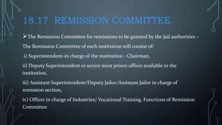 18.17 REMISSION COMMITTEE
The Remission Committee for remissions to be granted by the Jail authorities –
The Remission Committee of each institution will consist of:
i) Superintendent-in charge of the institution - Chairman,
ii) Deputy Superintendent or senior most prison officer available in the
institution,
iii) Assistant Superintendent/Deputy Jailor/Assistant Jailor in charge of
remission section,
iv) Officer in charge of Industries/ Vocational Training. Functions of Remission
Committee
 