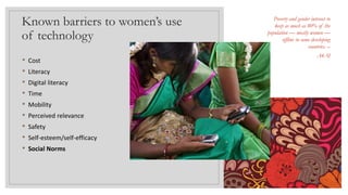 Known barriers to women’s use
of technology
• Cost
• Literacy
• Digital literacy
• Time
• Mobility
• Perceived relevance
• Safety
• Self-esteem/self-efficacy
• Social Norms
Poverty and gender interact to
keep as much as 80% of the
population — mostly women —
offline in some developing
countries. –
A4AI
 
