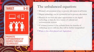 The unbalanced equation:
◦ Women’s advancement is key to poverty alleviation in all forms
◦ Digital technology can be a powerful tool in poverty alleviation
◦ Women do not have the same opportunities to use digital
technology as men do, for a variety of cultural and
socioeconomic reasons
◦ If women continue to be excluded from the benefits of
technology access and use, they will be further marginalized
◦ Where is this often played out? Agriculture.
 