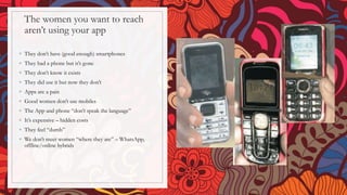 The women you want to reach
aren’t using your app
◦ They don’t have (good enough) smartphones
◦ They had a phone but it’s gone
◦ They don’t know it exists
◦ They did use it but now they don’t
◦ Apps are a pain
◦ Good women don’t use mobiles
◦ The App and phone “don’t speak the language”
◦ It’s expensive – hidden costs
◦ They feel “dumb”
◦ We don’t meet women “where they are” – WhatsApp,
offline/online hybrids
 