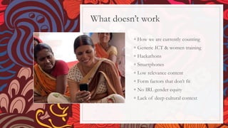 What doesn’t work
◦ How we are currently counting
◦ Generic ICT & women training
◦ Hackathons
◦ Smartphones
◦ Low relevance content
◦ Form factors that don’t fit
◦ No IRL gender equity
◦ Lack of deep cultural context
 