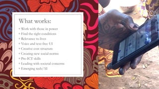 What works:
◦ Work with those in power
◦ Find the right conditions
◦ Relevance to lives
◦ Voice and text-free UI
◦ Creative cost structure
◦ Creating new social norms
◦ Pre-ICT skills
◦ Leading with societal concerns
◦ Emerging tech/AI
 