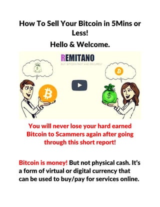 How To Sell Your Bitcoin in 5Mins or
Less!
Hello & Welcome.
You will never lose your hard earned
Bitcoin to Scammers again after going
through this short report!
Bitcoin is money! But not physical cash. It’s
a form of virtual or digital currency that
can be used to buy/pay for services online.
 
