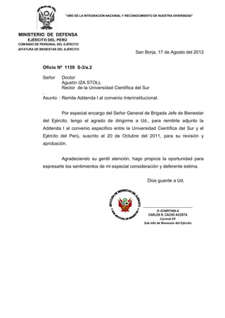 “AÑO DE LA INTEGRACION NACIONAL Y RECONOCIMIENTO DE NUESTRA DIVERSIDAD”




MINISTERIO DE DEFENSA
     EJÉRCITO DEL PERÚ
COMANDO DE PERSONAL DEL EJÉRCITO
JEFATURA DE BIENESTAR DEL EJÉRCITO
                                                                 San Borja, 17 de Agosto del 2012


             Oficio Nº 1159 S-3/a.2

             Señor      Doctor
                        Agustín IZA STOLL
                        Rector de la Universidad Científica del Sur
             .
             Asunto : Remite Addenda I al convenio Interinstitucional.


                        Por especial encargo del Señor General de Brigada Jefe de Bienestar
             del Ejército, tengo el agrado de dirigirme a Ud., para remitirle adjunto la
             Addenda I al convenio especifico entre la Universidad Científica del Sur y el
             Ejército del Perú, suscrito el 20 de Octubre del 2011, para su revisión y
             aprobación.


                        Agradeciendo su gentil atención, hago propicia la oportunidad para
             expresarle los sentimientos de mi especial consideración y deferente estima.


                                                                       Dios guarde a Ud.




                                                                     ……………………………………….…….…….
                                                                              O-223897568-A
                                                                       CARLOS R. CACHO ACOSTA
                                                                                Coronel EP
                                                                     Sub Jefe de Bienestar del Ejército
 