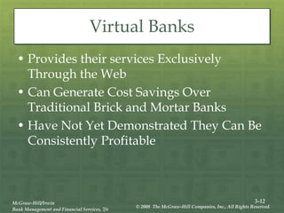 3-12
McGraw-Hill/Irwin
Bank Management and Financial Services, 7/e
© 2008 The McGraw-Hill Companies, Inc., All Rights Reserved.
Virtual Banks
• Provides their services Exclusively
Through the Web
• Can Generate Cost Savings Over
Traditional Brick and Mortar Banks
• Have Not Yet Demonstrated They Can Be
Consistently Profitable
 