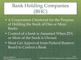 3-13
McGraw-Hill/Irwin
Bank Management and Financial Services, 7/e
© 2008 The McGraw-Hill Companies, Inc., All Rights Reserved.
Bank Holding Companies
(BHC)
• A Corporation Chartered for the Purpose
of Holding the Stock of One or More
Banks
• Control of a bank is Assumed When 25%
or More of the Stock is Owned
• Must Get Approval from Federal Reserve
Board to Control a Bank
 