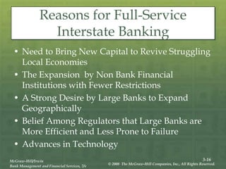 3-16
McGraw-Hill/Irwin
Bank Management and Financial Services, 7/e
© 2008 The McGraw-Hill Companies, Inc., All Rights Reserved.
Reasons for Full-Service
Interstate Banking
• Need to Bring New Capital to Revive Struggling
Local Economies
• The Expansion by Non Bank Financial
Institutions with Fewer Restrictions
• A Strong Desire by Large Banks to Expand
Geographically
• Belief Among Regulators that Large Banks are
More Efficient and Less Prone to Failure
• Advances in Technology
 