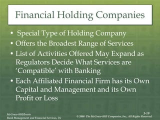 3-19
McGraw-Hill/Irwin
Bank Management and Financial Services, 7/e
© 2008 The McGraw-Hill Companies, Inc., All Rights Reserved.
Financial Holding Companies
• Special Type of Holding Company
• Offers the Broadest Range of Services
• List of Activities Offered May Expand as
Regulators Decide What Services are
‘Compatible’ with Banking
• Each Affiliated Financial Firm has its Own
Capital and Management and its Own
Profit or Loss
 