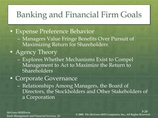 3-24
McGraw-Hill/Irwin
Bank Management and Financial Services, 7/e
© 2008 The McGraw-Hill Companies, Inc., All Rights Reserved.
Banking and Financial Firm Goals
• Expense Preference Behavior
– Managers Value Fringe Benefits Over Pursuit of
Maximizing Return for Shareholders
• Agency Theory
– Explores Whether Mechanisms Exist to Compel
Management to Act to Maximize the Return to
Shareholders
• Corporate Governance
– Relationships Among Managers, the Board of
Directors, the Stockholders and Other Stakeholders of
a Corporation
 