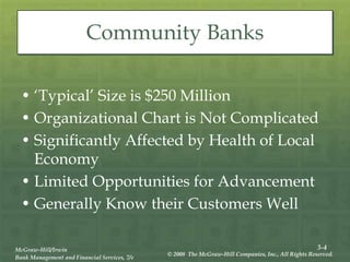 3-4
McGraw-Hill/Irwin
Bank Management and Financial Services, 7/e
© 2008 The McGraw-Hill Companies, Inc., All Rights Reserved.
Community Banks
• ‘Typical’ Size is $250 Million
• Organizational Chart is Not Complicated
• Significantly Affected by Health of Local
Economy
• Limited Opportunities for Advancement
• Generally Know their Customers Well
 