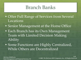 3-9
McGraw-Hill/Irwin
Bank Management and Financial Services, 7/e
© 2008 The McGraw-Hill Companies, Inc., All Rights Reserved.
Branch Banks
• Offer Full Range of Services from Several
Locations
• Senior Management at the Home Office
• Each Branch has its Own Management
Team with Limited Decision Making
Ability
• Some Functions are Highly Centralized,
While Others are Decentralized
 