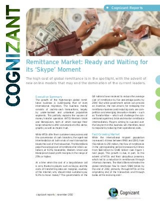 •	 Cognizant Reports




Remittance Market: Ready and Waiting for
its ‘Skype’ Moment
The high cost of global remittance is in the spotlight, with the advent of
new online models that may end the domination of the current leaders.


     Executive Summary                                     G8 nations have resolved to reduce the average
     The growth of the high-margin global remit-           cost of remittance by five percentage points by
     tance business is outstripping that of even           2014.1 But while government action can provide
     international migration. The business mainly          an incentive, the real drivers for reshaping the
     consists of cash-to-cash transactions, largely        remittance business and reducing costs are com-
     by under-banked and unbanked population               petition and emerging innovative models — such
     segments. This partially explains the success of      as TransferWise — which will challenge the con-
     money transfer operators (MTO) Western Union          ventional agent-led, brick-and-mortar remittance
     and MoneyGram, both of which leverage their           intermediaries. Players aiming to succeed over
     large networks to offer convenience to this demo-     the long term in this business will, therefore, need
     graphic, as well as inspire trust.                    to respond by reducing their operational costs.

     While MTOs offer their customers easy access and      Fast-Growing Market
     the convenience of cash transfers, the agent-led      While the international migrant population
     intermediation at both ends of each transaction       increased 1.4 times between 1990 and 2010, from
     bloats the cost of the transaction. The World Bank    156 million to 210 million, the flow of remittances
     pegs the average cost of remittance for retail cus-   in the corresponding period increased 6.4 times
     tomers at 9.3%; meanwhile, Western Union and          from $68 billion to $440 billion2 (see Figure 1,
     MoneyGram boast profit margins in the range of        next page). This growth is due, in part, to the
     25% or higher.                                        advent of MTOs and their ubiquitous presence,
                                                           which led to a reduction in remittances through
     At a time when the cost of a long-distance call       informal channels. The World Bank estimates the
     is zero, thanks to players such as Skype, and the     global remittance flow to reach $500 billion by
     costs of transferring data are marginal, courtesy     the end of 2012, primarily through MTOs at the
     of the Internet, why should retail customers pay      originating end of the transaction and through
     9.3% to move money? The governments of the            banks at the receiving end.3




      cognizant reports | november 2012
 