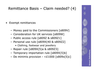 Remittance Basis – Claim needed? (4) Exempt remittances Money paid to the Commissioners [s809V] Consideration for UK services [s809W] Public access rule [s809Z & s809Z1] Personal use rule [s809X(40 & s809Z2] Clothing, footwear and jewellery Repair rule [s809X(5)a & s809Z3] Temporary importation rule [s809X(5)b] De minimis provision - <£1000 [s809x(5)c] 