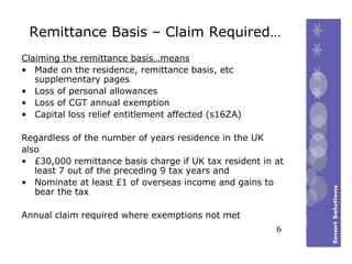 Remittance Basis – Claim Required… Claiming the remittance basis…means Made on the residence, remittance basis, etc supplementary pages Loss of personal allowances Loss of CGT annual exemption Capital loss relief entitlement affected (s16ZA) Regardless of the number of years residence in the UK  also £30,000 remittance basis charge if UK tax resident in at least 7 out of the preceding 9 tax years and Nominate at least £1 of overseas income and gains to bear the tax Annual claim required where exemptions not met   6 