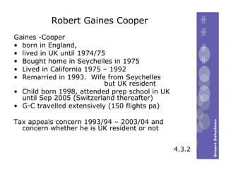 Robert Gaines Cooper Gaines -Cooper  born in England,  lived in UK until 1974/75 Bought home in Seychelles in 1975 Lived in California 1975 – 1992 Remarried in 1993.  Wife from Seychelles  but UK resident Child born 1998, attended prep school in UK until Sep 2005 (Switzerland thereafter)  G-C travelled extensively (150 flights pa) Tax appeals concern 1993/94 – 2003/04 and concern whether he is UK resident or not 4.3.2 