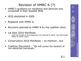 Revision of HMRC 6 (?) HMRC’s guidance on residence and domicile was contained in their booklet IR20  IR20 abolished in 2009 Replaced with HMRC 6… Revisions planned to HMRC 6 by the coalition Govt.. Lib Dem 2010 Manifesto  Limit the length of time taxpayers are allowed to claim "non-domiciled" status to seven years  Conservative 2010 Manifesto – no mention….but Coalition Document –  “We will review the taxation of non-domiciled individuals.” 8.1 