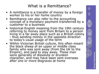 What is a Remittance? A remittance is a transfer of money by a foreign worker to his or her home country  Remittance can also refer to the accounting concept of a monetary payment transferred by a customer to a business historical English meaning from the 19th century referring to money sent from Britain to a person living in a far away place such as a British colony - thus sending money in the opposite direction to today's usual usage of the term Within Victorian British culture, this often meant the black sheep of an upper or middle class family who was sent away (from the UK to the Empire), and paid to stay away. These men were generally of dissolute or drunken character, and may have been sent overseas after one or more disgraces at home  