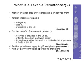 What is a Taxable Remittance?(2) Money or other property representing or derived from foreign income or gains is brought to, used in, or received in the UK [Condition A] for the benefit of a relevant person or A service is provided in the UK to,  or for the benefit of a relevant person Regardless whether the service is paid offshore or payment is made in the UK    [Condition B] Further provisions apply to gift recipients  [Condition C] And 3 rd  party connected operations provisions    [Condition D] 7.1/7.2/7.3 