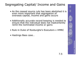 Segregating Capital/ Income and Gains As the ceased source rule has been abolished it is even more important that segregation of overseas capital, income and gains occurs  Additionally accurate record keeping is needed to ensure that the individual does not inadvertently remit the nominated income or gains Rule in Duke of Roxburghe’s Executors v HMRC Hastings Bass case… 7.5 