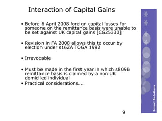 Interaction of Capital Gains  Before 6 April 2008 foreign capital losses for someone on the remittance basis were unable to be set against UK capital gains [CG25330] Revision in FA 2008 allows this to occur by election under s16ZA TCGA 1992  Irrevocable Must be made in the first year in which s809B remittance basis is claimed by a non UK domiciled individual Practical considerations…. 9 