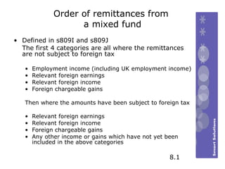 Order of remittances from  a mixed fund Defined in s809I and s809J The first 4 categories are all where the remittances are not subject to foreign tax Employment income (including UK employment income) Relevant foreign earnings Relevant foreign income  Foreign chargeable gains Then where the amounts have been subject to foreign tax Relevant foreign earnings Relevant foreign income  Foreign chargeable gains Any other income or gains which have not yet been included in the above categories 8.1 