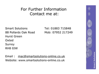 For Further Information Contact me at: Email :  [email_address] Website: www.smartsolutions-online.co.uk Tel: 01883 715848 Mob: 07952 217249 Smart Solutions 88 Pollards Oak Road Hurst Green  Oxted  Surrey RH8 0JW 