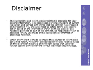 Disclaimer The illustrations and information presented is produced for your general information. It is based upon our understanding of current legislation and correct at the time that the seminar was prepared and presented. You should contact us before taking any specific action based on the information shown on these slides or any handouts provided as part of the seminar. No responsibility can be accepted for any use made of the illustrations or information presented herewith.   Whilst every effort is made to ensure the accuracy of information contained herein, we cannot accept liability for any reliance placed on these seminar materials and strongly advise that you seek further specific advice relevant to your individual circumstances.   