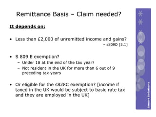 Remittance Basis – Claim needed? It depends on: Less than £2,000 of unremitted income and gains?  –  s809D [5.1] S 809 E exemption? Under 18 at the end of the tax year? Not resident in the UK for more than 6 out of 9 preceding tax years Or eligible for the s828C exemption? [income if taxed in the UK would be subject to basic rate tax and they are employed in the UK] 