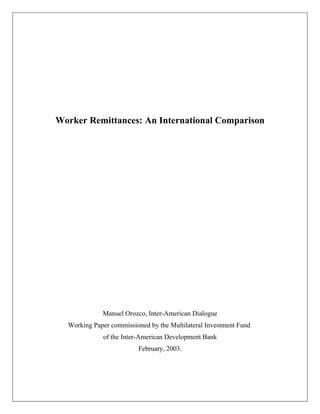 Worker Remittances: An International Comparison




             Manuel Orozco, Inter-American Dialogue
  Working Paper commissioned by the Multilateral Investment Fund
             of the Inter-American Development Bank
                         February, 2003.
 