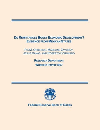  



    DO REMITTANCES BOOST ECONOMIC DEVELOPMENT?
            EVIDENCE FROM MEXICAN STATES

          PIA M. ORRENIUS, MADELINE ZAVODNY,
         JESUS CANAS, AND ROBERTO CORONADO

                RESEARCH DEPARTMENT
                 WORKING PAPER 1007




 




                                

            Federal Reserve Bank of Dallas
 