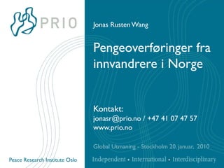 Jonas Rusten Wang


                                Pengeoverføringer fra
                                innvandrere i Norge


                                Kontakt:
                                jonasr@prio.no / +47 41 07 47 57
                                www.prio.no

                                Global Utmaning - Stockholm 20. januar, 2010

Peace Research Institute Oslo
 